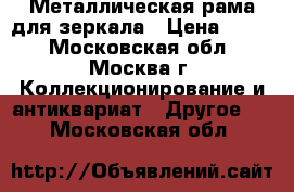 Металлическая рама для зеркала › Цена ­ 600 - Московская обл., Москва г. Коллекционирование и антиквариат » Другое   . Московская обл.